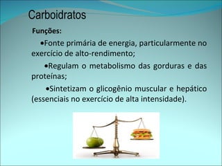 Carboidratos
Funções:
   •Fonte primária de energia, particularmente no
exercício de alto-rendimento;
    •Regulam o metabolismo das gorduras e das
proteínas;
    •Sintetizam o glicogênio muscular e hepático
(essenciais no exercício de alta intensidade).
 