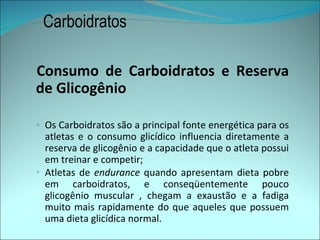 Carboidratos

Consumo de Carboidratos e Reserva
de Glicogênio

◦ Os Carboidratos são a principal fonte energética para os
  atletas e o consumo glicídico influencia diretamente a
  reserva de glicogênio e a capacidade que o atleta possui
  em treinar e competir;
◦ Atletas de endurance quando apresentam dieta pobre
  em carboidratos, e conseqüentemente pouco
  glicogênio muscular , chegam a exaustão e a fadiga
  muito mais rapidamente do que aqueles que possuem
  uma dieta glicídica normal.
 