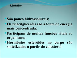 Lipídios


 São pouco hidrossolúveis;
 Os triacilgliceróis são a fonte de energia
  mais concentrada;
 Participam de muitas funções vitais ao
  organismo;
 Hormônios esteróides no corpo são
  sintetizados a partir do colesterol;
 