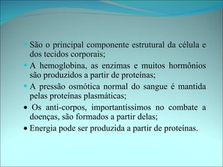 • São o principal componente estrutural da célula e
  dos tecidos corporais;
• A hemoglobina, as enzimas e muitos hormônios
  são produzidos a partir de proteínas;
• A pressão osmótica normal do sangue é mantida
  pelas proteínas plasmáticas;
• Os anti-corpos, importantíssimos no combate a
  doenças, são formados a partir delas;
• Energia pode ser produzida a partir de proteínas.
 