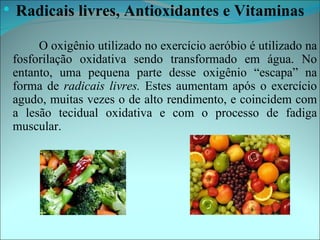   Radicais livres, Antioxidantes e Vitaminas

         O oxigênio utilizado no exercício aeróbio é utilizado na
    fosforilação oxidativa sendo transformado em água. No
    entanto, uma pequena parte desse oxigênio “escapa” na
    forma de radicais livres. Estes aumentam após o exercício
    agudo, muitas vezes o de alto rendimento, e coincidem com
    a lesão tecidual oxidativa e com o processo de fadiga
    muscular.
 