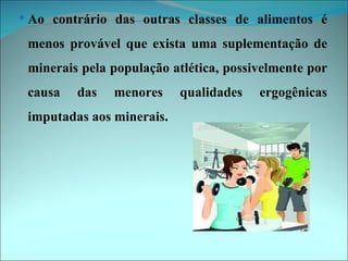  Ao contrário das outras classes de alimentos é

 menos provável que exista uma suplementação de
 minerais pela população atlética, possivelmente por
 causa   das   menores     qualidades   ergogênicas
 imputadas aos minerais.
 