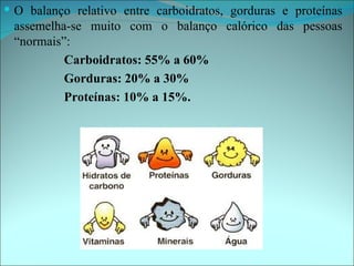  O balanço relativo entre carboidratos, gorduras e proteínas
 assemelha-se muito com o balanço calórico das pessoas
 “normais”:
          Carboidratos: 55% a 60%
          Gorduras: 20% a 30%
          Proteínas: 10% a 15%.
 