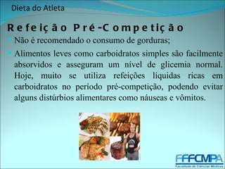 Dieta do Atleta

R e f e iç ã o P r é -C o m p e t iç ã o
 Não é recomendado o consumo de gorduras;
 Alimentos leves como carboidratos simples são facilmente
 absorvidos e asseguram um nível de glicemia normal.
 Hoje, muito se utiliza refeições líquidas ricas em
 carboidratos no período pré-competição, podendo evitar
 alguns distúrbios alimentares como náuseas e vômitos.
 