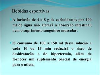Bebidas esportivas
 A inclusão de 4 a 8 g de carboidratos por 100
 ml de água não afetará a absorção intestinal,
 nem o suprimento sanguíneo muscular.


 O consumo de 100 a 150 ml dessa solução a
 cada 10 ou 15 min reduzirá o risco de
 desidratação e de hipertermia, além de
 fornecer um suplemento parcial de energia
 para o atleta.
 