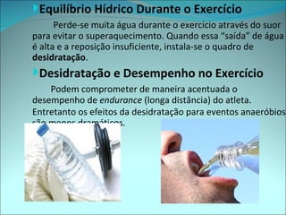 Equilíbrio Hídrico Durante o Exercício
      Perde-se muita água durante o exercício através do suor
para evitar o superaquecimento. Quando essa “saída” de água
é alta e a reposição insuficiente, instala-se o quadro de
desidratação.
Desidratação e Desempenho no Exercício
    Podem comprometer de maneira acentuada o
desempenho de endurance (longa distância) do atleta.
Entretanto os efeitos da desidratação para eventos anaeróbios
são menos dramáticos.
 