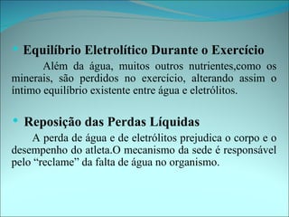    Equilíbrio Eletrolítico Durante o Exercício
       Além da água, muitos outros nutrientes,como os
minerais, são perdidos no exercício, alterando assim o
íntimo equilíbrio existente entre água e eletrólitos.

   Reposição das Perdas Líquidas
    A perda de água e de eletrólitos prejudica o corpo e o
desempenho do atleta.O mecanismo da sede é responsável
pelo “reclame” da falta de água no organismo.
 