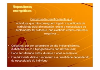 RepositoresRepositores
energéticosenergéticos
Comprovado cientificamente que :
indivíduos que não conseguem ingerir a quantidade de
carboidrato pela alimentação, existe a necessidade de
suplementar tal nutriente, não existindo efeitos colaterais
negativos...negativos...
• Cuidados: por ser carboidrato de alto índice glicêmico,
diabéticos tipo 2 e hipoglicêmicos não devem usar;
• Pode ser utilizado antes, durante e após o exercício;
• O nutricionista define o momento e a quantidade dependendo
da necessidade do indivíduo
 