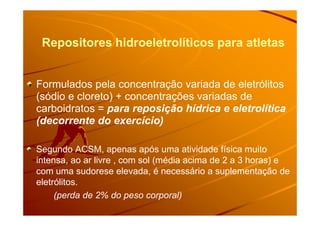 Repositores hidroeletrolíticos para atletasRepositores hidroeletrolíticos para atletas
Formulados pela concentração variada de eletrólitos
(sódio e cloreto) + concentrações variadas de
carboidratos = para reposição hídrica e eletrolíticacarboidratos = para reposição hídrica e eletrolítica
(decorrente do exercício)
Segundo ACSM, apenas após uma atividade física muito
intensa, ao ar livre , com sol (média acima de 2 a 3 horas) e
com uma sudorese elevada, é necessário a suplementação de
eletrólitos.
(perda de 2% do peso corporal)
 