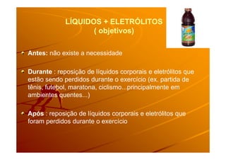 LÍQUIDOS + ELETRÓLITOSLÍQUIDOS + ELETRÓLITOS
( objetivos)( objetivos)
Antes: não existe a necessidade
Durante : reposição de líquidos corporais e eletrólitos que
estão sendo perdidos durante o exercício (ex. partida deestão sendo perdidos durante o exercício (ex. partida de
tênis, futebol, maratona, ciclismo...principalmente em
ambientes quentes...)
Após : reposição de líquidos corporais e eletrólitos que
foram perdidos durante o exercício
 