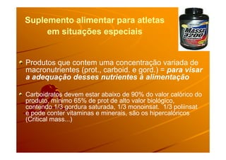 Suplemento alimentar para atletasSuplemento alimentar para atletas
em situações especiaisem situações especiais
Produtos que contem uma concentração variada de
macronutrientes (prot., carboid. e gord.) = para visar
a adequação desses nutrientes à alimentaçãoa adequação desses nutrientes à alimentação
Carboidratos devem estar abaixo de 90% do valor calórico do
produto, mínimo 65% de prot de alto valor biológico,
contendo 1/3 gordura saturada, 1/3 monoinsat. 1/3 poliinsat
e pode conter vitaminas e minerais, são os hipercalóricos
(Critical mass...)
 