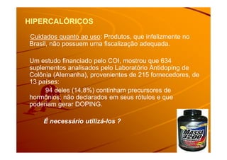 HIPERCALÓRICOSHIPERCALÓRICOS
Cuidados quanto ao uso: Produtos, que infelizmente no
Brasil, não possuem uma fiscalização adequada.
Um estudo financiado pelo COI, mostrou que 634
suplementos analisados pelo Laboratório Antidoping de
Colônia (Alemanha), provenientes de 215 fornecedores, de
13 países:13 países:
94 deles (14,8%) continham precursores de
hormônios, não declarados em seus rótulos e que
poderiam gerar DOPING.
É necessário utilizá-los ?
 