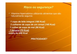 Risco ou segurança?Risco ou segurança?
Vitamina hipercalórica utilizando alimentos que são
naturalmente seguros:
1 copo de leite integral (180 Kcal)
3 colheres de sopa de um cereal (140 Kcal)
1 colher de sopa de mel (90 Kcal)1 colher de sopa de mel (90 Kcal)
1 banana (70 Kcal)
média de 480 Kcal
PRATICIDADE?
 