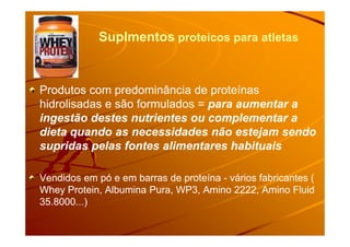Suplmentos proteicos para atletas
Produtos com predominância de proteínasProdutos com predominância de proteínas
hidrolisadas e são formulados =hidrolisadas e são formulados = para aumentar apara aumentar a
ingestão destes nutrientes ou complementar aingestão destes nutrientes ou complementar aingestão destes nutrientes ou complementar aingestão destes nutrientes ou complementar a
dieta quando as necessidades não estejam sendodieta quando as necessidades não estejam sendo
supridas pelas fontes alimentares habituaissupridas pelas fontes alimentares habituais
Vendidos em pó e em barras de proteínaVendidos em pó e em barras de proteína -- vários fabricantes (vários fabricantes (
Whey Protein, Albumina Pura, WP3, Amino 2222, Amino FluidWhey Protein, Albumina Pura, WP3, Amino 2222, Amino Fluid
35.8000...)35.8000...)
 