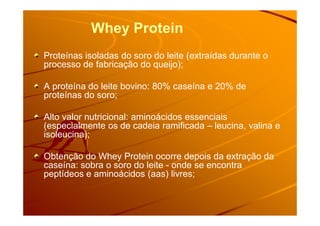 Whey Protein
Proteínas isoladas do soro do leite (extraídas durante o
processo de fabricação do queijo);
A proteína do leite bovino: 80% caseína e 20% de
proteínas do soro;
Alto valor nutricional: aminoácidos essenciaisAlto valor nutricional: aminoácidos essenciais
(especialmente os de cadeia ramificada – leucina, valina e
isoleucina);
Obtenção do Whey Protein ocorre depois da extração da
caseína: sobra o soro do leite - onde se encontra
peptídeos e aminoácidos (aas) livres;
 