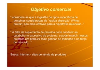 Objetivo comercial
“ considera-se que a ingestão de tipos específicos de
proteínas consideradas de “rápida absorção” (Whey
protein) são mais efetivas para a hipertrofia muscular...”
“ A falta de suplemento de proteína pode conduzir ao
catabolismo excessivo de proteína, e pode impedir nossoscatabolismo excessivo de proteína, e pode impedir nossos
esforços em produzir mais ganhos no tamanho e na força
do músculo...”
Busca: internet - sites de venda de produtos
 