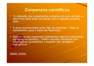 Consensos científicos
“A utilização dos suplementos proteicos (do soro do leite ou
albumina) deve estar de acordo com a ingestão proteica
total...
A dose recomendada seria 10gr de proteínas + 20gr de
carboidratos após o treino de hipertrofia...
Apenas os aas essenciais apresentam alguma sustentação
na literatura científica... Faltam estudos científicos com
informações consistentes a respeito das vantagens
ergogênicas...”
SBME (2009)
 