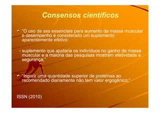 Consensos científicos
“O uso de ass essenciais para aumento da massa muscular
e desempenho é considerado um suplemento
aparentemente efetivo:
- suplemento que ajudaria os indivíduos no ganho de massasuplemento que ajudaria os indivíduos no ganho de massa
muscular e a maioria das pesquisas mostram efetividade emuscular e a maioria das pesquisas mostram efetividade emuscular e a maioria das pesquisas mostram efetividade emuscular e a maioria das pesquisas mostram efetividade e
segurança;”segurança;”
“Ingerir uma quantidade superior de proteínas ao
recomendado diariamente não tem valor ergogênico;”
ISSN (2010)
 