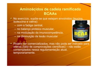 Aminoácidos de cadeia ramificadaAminoácidos de cadeia ramificada
BCAAsBCAAs
No exercício, supõe-se que estejam envolvidos (leucina,
isoleucina e valina):
– com a fadiga central,
– no balanço proteico muscular,
– na modulação da imunocompetência,
– na diminuição da lesão muscular
Podem ser comercializados, mas não pode ser indicado para
atletas (falta de comprovações científicas) – não estão
contemplados nessa regulamentação atual,
temporariamente.
 