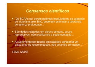 Consensos científicos
“Os BCAAs por serem potentes moduladores da captação
de triptofano pelo SNC, poderiam estimular a tolerância
ao esforço prolongado...
São dados relatados em alguns estudos, pouco
reprodutivos, não justificando a suplementação...reprodutivos, não justificando a suplementação...
A suplementação desses aminoácidos apresenta um
baixo grau de recomendação, não devendo ser usado...”
SBME (2009)
 