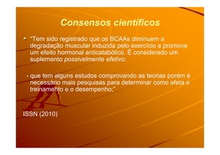 Consensos científicos
“Tem sido registrado que os BCAAs diminuem a
degradação muscular induzida pelo exercício e promove
um efeito hormonal anticatabólico. É considerado um
suplemento possivelmente efetivo:
- que tem alguns estudos comprovando as teorias porém é- que tem alguns estudos comprovando as teorias porém é
necessário mais pesquisas para determinar como afeta o
treinamento e o desempenho;”
ISSN (2010)
 