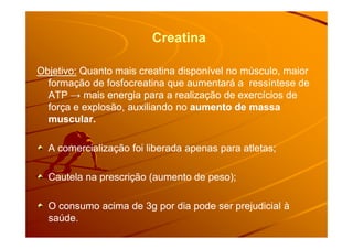 Creatina
Objetivo:Objetivo: Quanto mais creatina disponível no músculo, maiorQuanto mais creatina disponível no músculo, maior
formação de fosfocreatina que aumentará a ressíntese deformação de fosfocreatina que aumentará a ressíntese de
ATP → mais energia para a realização de exercícios deATP → mais energia para a realização de exercícios de
força e explosão, auxiliando noforça e explosão, auxiliando no aumento de massaaumento de massa
muscular.muscular.muscular.muscular.
A comercialização foi liberada apenas para atletas;A comercialização foi liberada apenas para atletas;
Cautela na prescrição (aumento de peso);Cautela na prescrição (aumento de peso);
O consumo acima de 3g por dia pode ser prejudicial àO consumo acima de 3g por dia pode ser prejudicial à
saúde.saúde.
 