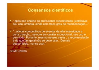 Consensos científicos
“ após boa análise do profissional especializado, justificável“ após boa análise do profissional especializado, justificável
seu uso, embora, ainda com fraco grau de recomendação...”seu uso, embora, ainda com fraco grau de recomendação...”
“...atletas competitivos de eventos de alta intensidade e“...atletas competitivos de eventos de alta intensidade e
curta duração...sempre em caráter excepcional, seu uso écurta duração...sempre em caráter excepcional, seu uso écurta duração...sempre em caráter excepcional, seu uso écurta duração...sempre em caráter excepcional, seu uso é
permitido. Portanto, mesmo nesses casos , a recomendaçãopermitido. Portanto, mesmo nesses casos , a recomendação
é de que em geral não se deve usar...Demaisé de que em geral não se deve usar...Demais
desportistas...nunca usar.”desportistas...nunca usar.”
SBME (2009)SBME (2009)
 