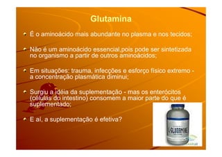 Glutamina
É o aminoácido mais abundante no plasma e nos tecidos;
Não é um aminoácido essencial,pois pode ser sintetizada
no organismo a partir de outros aminoácidos;
Em situações: trauma, infecções e esforço físico extremo -
a concentração plasmática diminui;a concentração plasmática diminui;
Surgiu a idéia da suplementação - mas os enterócitos
(células do intestino) consomem a maior parte do que é
suplementado;
E aí, a suplementação é efetiva?
 