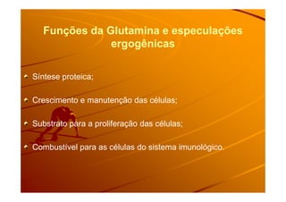Funções da Glutamina e especulações
ergogênicas
Síntese proteica;
Crescimento e manutenção das células;Crescimento e manutenção das células;
Substrato para a proliferação das células;
Combustível para as células do sistema imunológico.
 