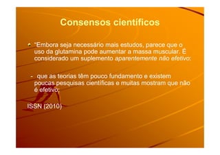 Consensos científicos
“Embora seja necessário mais estudos, parece que o“Embora seja necessário mais estudos, parece que o
uso da glutamina pode aumentar a massa muscular. Éuso da glutamina pode aumentar a massa muscular. É
considerado um suplementoconsiderado um suplemento aparentemente não efetivoaparentemente não efetivo::
-- que as teorias têm pouco fundamento e existemque as teorias têm pouco fundamento e existem-- que as teorias têm pouco fundamento e existemque as teorias têm pouco fundamento e existem
poucas pesquisas científicas e muitas mostram que nãopoucas pesquisas científicas e muitas mostram que não
é efetivo;é efetivo;
ISSN (2010)ISSN (2010)
 