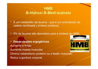 HMB
B-Hidroxi B-Metil-butirato
É um metabólito da leucina - que é um aminoácido de
cadeia ramificada ( síntese proteica);
5% da leucina são desviados para a síntese de HMB;5% da leucina são desviados para a síntese de HMB;
Especulações ergogênicas
Aumenta a força;
Aumenta massa muscular;
Diminui catabolismo proteico ou a lesão muscular;
Reduz a gordura corporal.
 