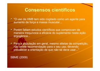 Consensos científicos
“O uso de HMB tem sido cogitado como um agente para“O uso de HMB tem sido cogitado como um agente para
aumento de força e massa muscular...aumento de força e massa muscular...
Porém faltam estudos científicos que comprovam dePorém faltam estudos científicos que comprovam de
maneira inequívoca a eficácia do suplemento nesta açãomaneira inequívoca a eficácia do suplemento nesta ação
ergogênica...ergogênica...ergogênica...ergogênica...
Para a população em geral, mesmo atletas de competição,Para a população em geral, mesmo atletas de competição,
não existe recomendação para o seu uso, devendonão existe recomendação para o seu uso, devendo
prevalecer a orientação de que não se deve usar...”prevalecer a orientação de que não se deve usar...”
SBME (2009)SBME (2009)
 