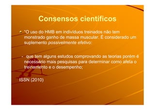Consensos científicos
“O uso do HMB em indivíduos treinados não tem“O uso do HMB em indivíduos treinados não tem
monstrado ganho de massa muscular. É considerado ummonstrado ganho de massa muscular. É considerado um
suplementosuplemento possivelmente efetivo:possivelmente efetivo:
-- que tem alguns estudos comprovando as teorias porém éque tem alguns estudos comprovando as teorias porém é-- que tem alguns estudos comprovando as teorias porém éque tem alguns estudos comprovando as teorias porém é
necessário mais pesquisas para determinar como afeta onecessário mais pesquisas para determinar como afeta o
treinamento e o desempenho;treinamento e o desempenho;
ISSN (2010)ISSN (2010)
 