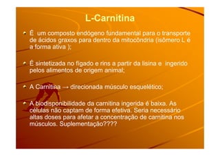 L-Carnitina
É um composto endógeno fundamental para o transporte
de ácidos graxos para dentro da mitocôndria (isômero L é
a forma ativa );
É sintetizada no fígado e rins a partir da lisina e ingerido
pelos alimentos de origem animal;
A Carnitina → direcionada músculo esquelético;
A biodisponibilidade da carnitina ingerida é baixa. As
células não captam de forma efetiva. Seria necessário
altas doses para afetar a concentração de carnitina nos
músculos. Suplementação????
 