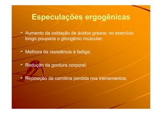 Especulações ergogênicas
Aumento da oxidação de ácidos graxos: no exercícioAumento da oxidação de ácidos graxos: no exercício
longo pouparia o glicogênio muscular;longo pouparia o glicogênio muscular;
Melhora da resistência à fadiga;Melhora da resistência à fadiga;
Redução da gordura corporal;Redução da gordura corporal;
Reposição da carnitina perdida nos treinamentos;Reposição da carnitina perdida nos treinamentos;
 