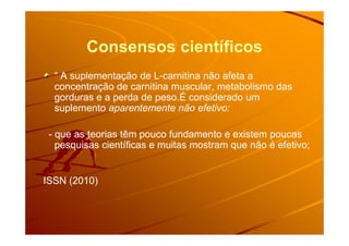 Consensos científicos
“ A suplementação de L“ A suplementação de L--carnitina não afeta acarnitina não afeta a
concentração de carnitina muscular, metabolismo dasconcentração de carnitina muscular, metabolismo das
gorduras e a perda de peso.É considerado umgorduras e a perda de peso.É considerado um
suplementosuplemento aparentemente não efetivo:aparentemente não efetivo:
-- que as teorias têm pouco fundamento e existem poucasque as teorias têm pouco fundamento e existem poucas
pesquisas científicas e muitas mostram que não é efetivo;pesquisas científicas e muitas mostram que não é efetivo;
ISSN (2010)ISSN (2010)
 