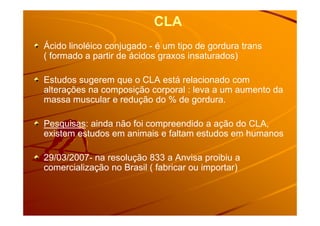 CLA
Ácido linoléico conjugado - é um tipo de gordura trans
( formado a partir de ácidos graxos insaturados)
Estudos sugerem que o CLA está relacionado com
alterações na composição corporal : leva a um aumento da
massa muscular e redução do % de gordura.
Pesquisas: ainda não foi compreendido a ação do CLA,
existem estudos em animais e faltam estudos em humanos
29/03/2007- na resolução 833 a Anvisa proibiu a
comercialização no Brasil ( fabricar ou importar)
 