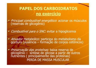 PAPEL DOS CARBOIDRATOSPAPEL DOS CARBOIDRATOS
no exercíciono exercício
Principal combustível energéticoPrincipal combustível energético: acionar os músculos: acionar os músculos
(reservas de glicogênio)(reservas de glicogênio)
Combustível para o SNCCombustível para o SNC: evitar a hipoglicemia: evitar a hipoglicemia
Ativador metabólico:Ativador metabólico: participa do metabolismo daparticipa do metabolismo da
gordura (ausênciagordura (ausência –– formação de corpos cetônicos)formação de corpos cetônicos)
Preservação das proteínasPreservação das proteínas: baixa reserva de: baixa reserva de
glicogênioglicogênio –– síntese de glicose a partir de outrossíntese de glicose a partir de outros
nutrientes ( principalmente das proteínas)nutrientes ( principalmente das proteínas)
PERDA DE MASSA MUSCULARPERDA DE MASSA MUSCULAR
 