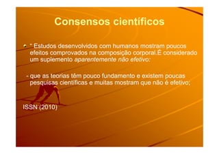 Consensos científicos
“ Estudos desenvolvidos com humanos mostram poucos“ Estudos desenvolvidos com humanos mostram poucos
efeitos comprovados na composição corporal.É consideradoefeitos comprovados na composição corporal.É considerado
um suplementoum suplemento aparentemente não efetivo:aparentemente não efetivo:
-- que as teorias têm pouco fundamento e existem poucasque as teorias têm pouco fundamento e existem poucas-- que as teorias têm pouco fundamento e existem poucasque as teorias têm pouco fundamento e existem poucas
pesquisas científicas e muitas mostram que não é efetivo;pesquisas científicas e muitas mostram que não é efetivo;
ISSN (2010)ISSN (2010)
 