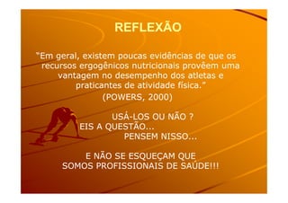 REFLEXÃOREFLEXÃO
“Em geral, existem poucas evidências de que os“Em geral, existem poucas evidências de que os
recursos ergogênicos nutricionais provêem umarecursos ergogênicos nutricionais provêem uma
vantagem no desempenho dos atletas evantagem no desempenho dos atletas e
praticantes de atividade física.”praticantes de atividade física.”
(POWERS, 2000)(POWERS, 2000)(POWERS, 2000)(POWERS, 2000)
USÁUSÁ--LOS OU NÃO ?LOS OU NÃO ?
EIS A QUESTÃO...EIS A QUESTÃO...
PENSEM NISSO...PENSEM NISSO...
E NÃO SE ESQUEÇAM QUEE NÃO SE ESQUEÇAM QUE
SOMOS PROFISSIONAIS DE SAÚDE!!!SOMOS PROFISSIONAIS DE SAÚDE!!!
 