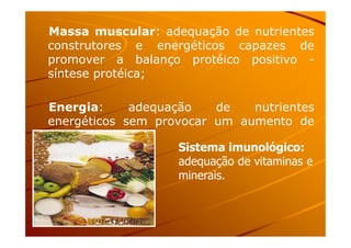 Massa muscular: adequação de nutrientes
construtores e energéticos capazes de
promover a balanço protéico positivo -
síntese protéica;
Energia: adequação de nutrientes
energéticos sem provocar um aumento deenergéticos sem provocar um aumento de
peso;
Sistema imunológico:
adequação de vitaminas e
minerais.
 