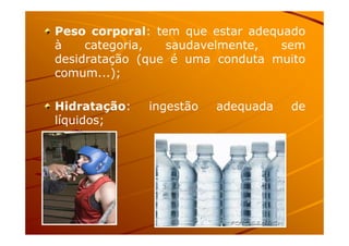 Peso corporal: tem que estar adequado
à categoria, saudavelmente, sem
desidratação (que é uma conduta muito
comum...);
Hidratação: ingestão adequada de
líquidos;líquidos;
 