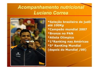 *Seleção brasileira de judô
até 100Kg
*Campeão mundial 2007
*Bronze no PAN
Acompanhamento nutricionalAcompanhamento nutricional
Luciano CorreaLuciano Correa
*Atleta Olímpico
*1°Ranking nas Américas
*5° RanKing Mundial
(depois do Mundial /09)
 