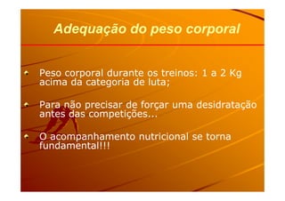 Peso corporal durante os treinos: 1 a 2 KgPeso corporal durante os treinos: 1 a 2 Kg
acima da categoria de luta;acima da categoria de luta;
Para não precisar de forçar uma desidrataçãoPara não precisar de forçar uma desidratação
Adequação do peso corporalAdequação do peso corporal
Para não precisar de forçar uma desidrataçãoPara não precisar de forçar uma desidratação
antes das competições...antes das competições...
O acompanhamento nutricional se tornaO acompanhamento nutricional se torna
fundamental!!!fundamental!!!
 