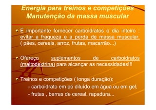 Energia para treinos e competiçõesEnergia para treinos e competições
Manutenção da massa muscularManutenção da massa muscular
ÉÉ importanteimportante fornecerfornecer carboidratoscarboidratos oo diadia inteirointeiro ::
evitarevitar aa fraquezafraqueza ee aa perdaperda dede massamassa muscularmuscular..
(( pães,pães, cereais,cereais, arroz,arroz, frutas,frutas, macarrãomacarrão......))
OfereçoOfereço suplementossuplementos dede carboidratoscarboidratos
(maltodextrina)(maltodextrina) parapara alcançaralcançar asas necessidades!!!necessidades!!!
TreinosTreinos ee competiçõescompetições (( longalonga duração)duração)::
-- carboidratocarboidrato emem pópó diluídodiluído emem águaágua ouou emem gelgel;;
-- frutasfrutas ,, barrasbarras dede cereal,cereal, rapadurarapadura......
 