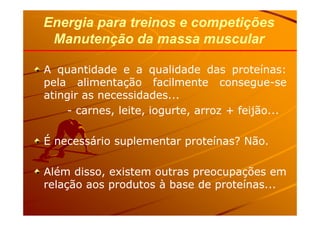 AA quantidadequantidade ee aa qualidadequalidade dasdas proteínasproteínas::
pelapela alimentaçãoalimentação facilmentefacilmente consegueconsegue--sese
atingiratingir asas necessidadesnecessidades......
-- carnes,carnes, leite,leite, iogurte,iogurte, arrozarroz ++ feijãofeijão......
Energia para treinos e competiçõesEnergia para treinos e competições
Manutenção da massa muscularManutenção da massa muscular
-- carnes,carnes, leite,leite, iogurte,iogurte, arrozarroz ++ feijãofeijão......
ÉÉ necessárionecessário suplementarsuplementar proteínas?proteínas? NãoNão..
AlémAlém disso,disso, existemexistem outrasoutras preocupaçõespreocupações emem
relaçãorelação aosaos produtosprodutos àà basebase dede proteínasproteínas......
 