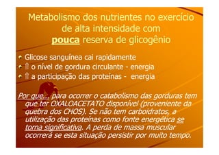 Metabolismo dos nutrientes no exercícioMetabolismo dos nutrientes no exercício
de alta intensidade comde alta intensidade com
poucapouca reserva de glicogênioreserva de glicogênio
Glicose sanguínea cai rapidamenteGlicose sanguínea cai rapidamente
⇑⇑ o nível de gordura circulanteo nível de gordura circulante -- energiaenergia
⇑⇑ a participação das proteínasa participação das proteínas -- energiaenergia⇑⇑ a participação das proteínasa participação das proteínas -- energiaenergia
Por que...Por que... para ocorrer o catabolismo das gorduras tempara ocorrer o catabolismo das gorduras tem
que ter OXALOACETATO disponível (proveniente daque ter OXALOACETATO disponível (proveniente da
quebra dos CHOS). Se não tem carboidratos, aquebra dos CHOS). Se não tem carboidratos, a
utilização das proteínas como fonte energéticautilização das proteínas como fonte energética sese
torna significativatorna significativa. A perda de massa muscular. A perda de massa muscular
ocorrerá se esta situação persistir por muito tempo.ocorrerá se esta situação persistir por muito tempo.
 