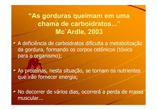 “As gorduras queimam em uma“As gorduras queimam em uma
chama de carboidratos...”chama de carboidratos...”
Mc`Ardle, 2003Mc`Ardle, 2003
A deficiência de carboidratos dificulta a metabolizaçãoA deficiência de carboidratos dificulta a metabolização
da gordura, formando os corpos cetônicos (tóxicoda gordura, formando os corpos cetônicos (tóxico
para o organismo);para o organismo);para o organismo);para o organismo);
As proteínas, nesta situação, se tornam os nutrientesAs proteínas, nesta situação, se tornam os nutrientes
que irão fornecer energia;que irão fornecer energia;
No decorrer de vários dias, ocorrerá a perda de massaNo decorrer de vários dias, ocorrerá a perda de massa
muscular...muscular...
 
