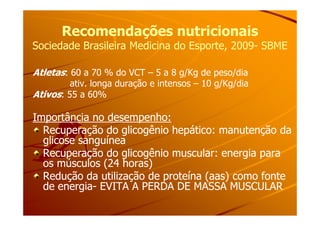 Recomendações nutricionaisRecomendações nutricionais
Sociedade Brasileira Medicina do Esporte, 2009Sociedade Brasileira Medicina do Esporte, 2009-- SBMESBME
Atletas: 60 a 70 % do VCT – 5 a 8 g/Kg de peso/dia
ativ. longa duração e intensos – 10 g/Kg/dia
Ativos: 55 a 60%
Importância no desempenho:Importância no desempenho:Importância no desempenho:Importância no desempenho:
Recuperação do glicogênio hepático: manutenção daRecuperação do glicogênio hepático: manutenção da
glicose sanguíneaglicose sanguínea
Recuperação do glicogênio muscular: energia paraRecuperação do glicogênio muscular: energia para
os músculos (24 horas)os músculos (24 horas)
Redução da utilização de proteína (aas) como fonteRedução da utilização de proteína (aas) como fonte
de energiade energia-- EVITA A PERDA DE MASSA MUSCULAREVITA A PERDA DE MASSA MUSCULAR
 