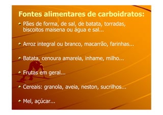 Fontes alimentares de carboidratos:Fontes alimentares de carboidratos:
Pães de forma, de sal, de batata, torradas,Pães de forma, de sal, de batata, torradas,
biscoitos maisena ou água e sal...biscoitos maisena ou água e sal...
Arroz integral ou branco, macarrão, farinhas...Arroz integral ou branco, macarrão, farinhas...
Batata, cenoura amarela, inhame, milho...Batata, cenoura amarela, inhame, milho...Batata, cenoura amarela, inhame, milho...Batata, cenoura amarela, inhame, milho...
Frutas em geral...Frutas em geral...
Cereais: granola, aveia, neston, sucrilhos...Cereais: granola, aveia, neston, sucrilhos...
Mel, açúcar...Mel, açúcar...
 